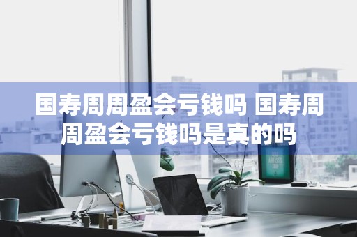 国寿周周盈会亏钱吗 国寿周周盈会亏钱吗是真的吗
