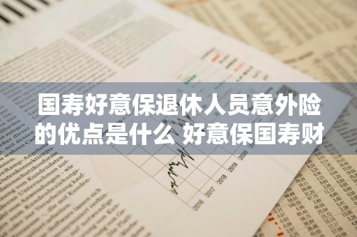 国寿好意保退休人员意外险的优点是什么 好意保国寿财99意外险