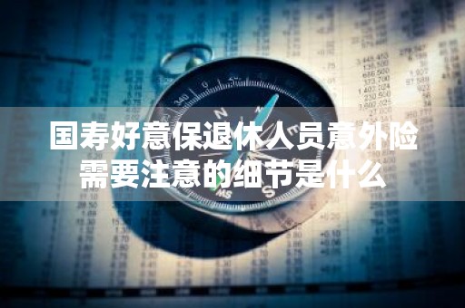 国寿好意保退休人员意外险需要注意的细节是什么