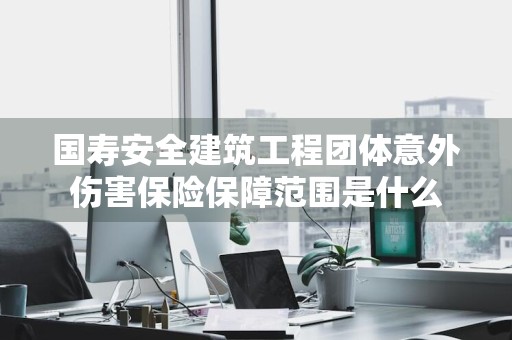 国寿安全建筑工程团体意外伤害保险保障范围是什么