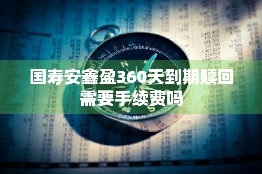国寿安鑫盈360天到期赎回需要手续费吗