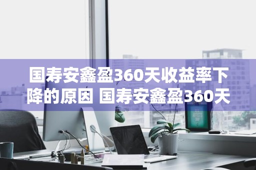 国寿安鑫盈360天收益率下降的原因 国寿安鑫盈360天收益率下降的原因是什么