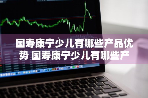 国寿康宁少儿有哪些产品优势 国寿康宁少儿有哪些产品优势呢