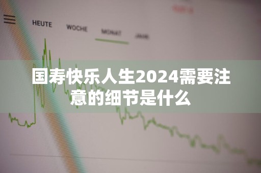 国寿快乐人生2024需要注意的细节是什么