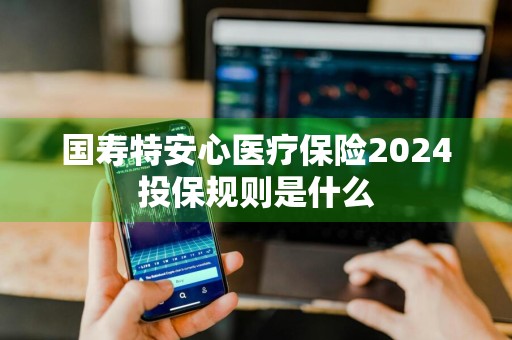 国寿特安心医疗保险2024投保规则是什么