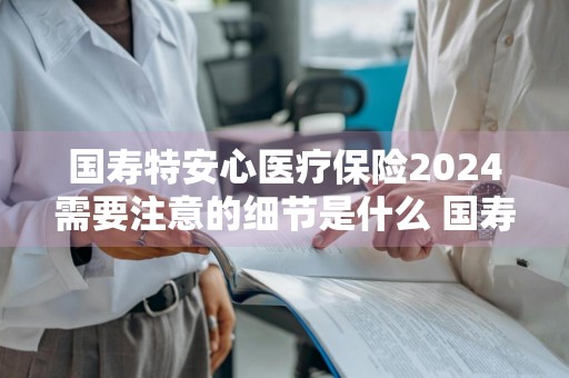 国寿特安心医疗保险2024需要注意的细节是什么 国寿特安心医疗保险2024需要注意的细节是什么呢