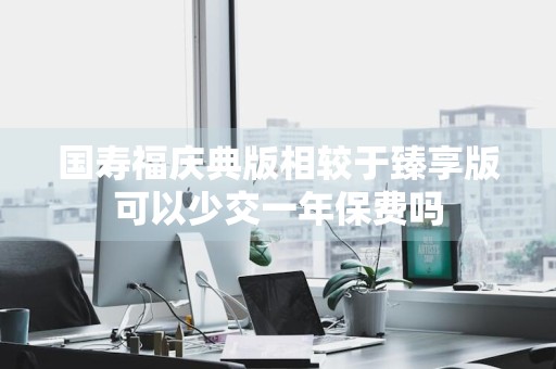 国寿福庆典版相较于臻享版可以少交一年保费吗