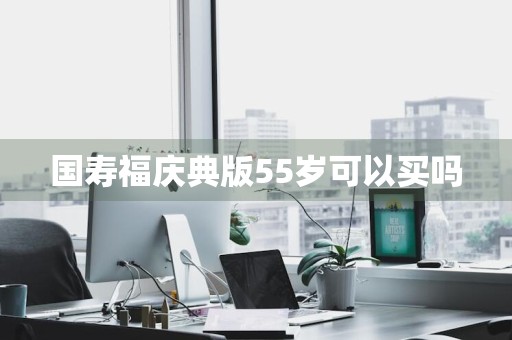 国寿福庆典版55岁可以买吗