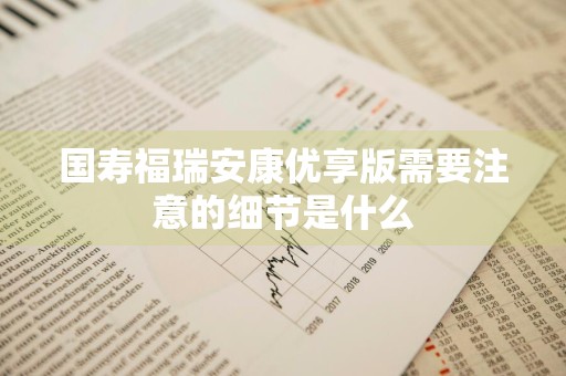国寿福瑞安康优享版需要注意的细节是什么