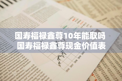 国寿福禄鑫尊10年能取吗 国寿福禄鑫尊现金价值表