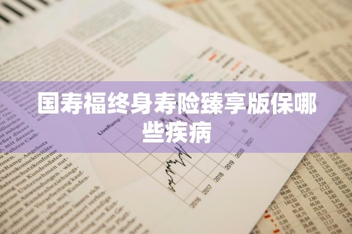 国寿福终身寿险臻享版保哪些疾病