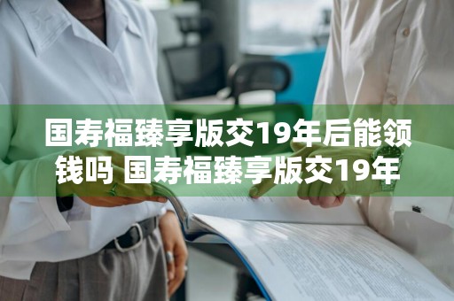国寿福臻享版交19年后能领钱吗 国寿福臻享版交19年后能领钱吗保险金多少钱