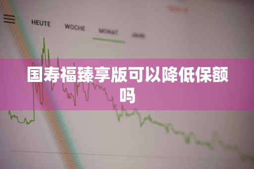 国寿福臻享版可以降低保额吗