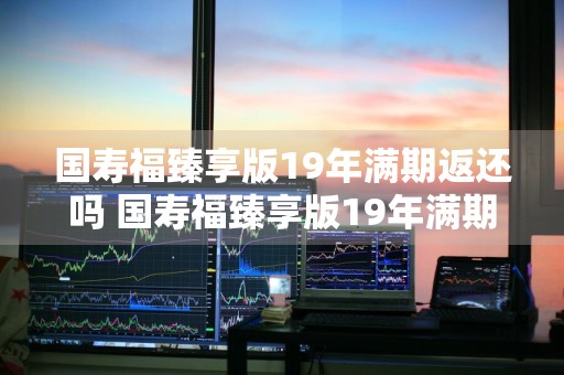 国寿福臻享版19年满期返还吗 国寿福臻享版19年满期返还吗是真的吗