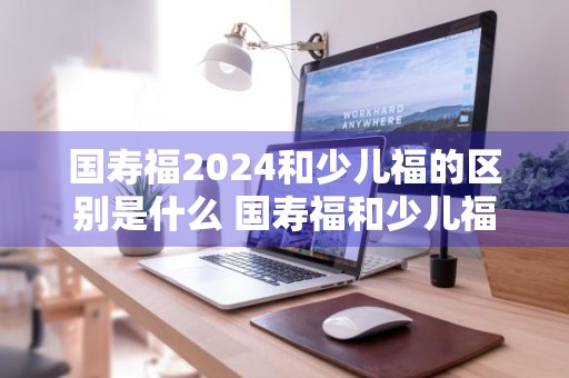 国寿福2024和少儿福的区别是什么 国寿福和少儿福对比
