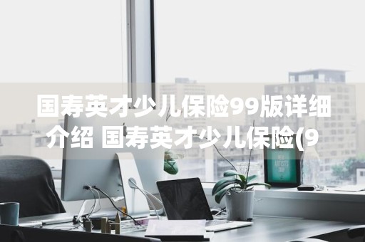 国寿英才少儿保险99版详细介绍 国寿英才少儿保险(99版)交多少年