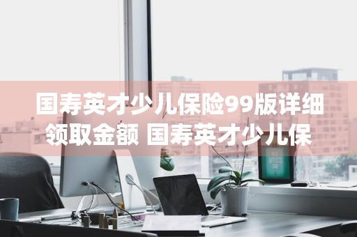 国寿英才少儿保险99版详细领取金额 国寿英才少儿保险(99版)领取金额