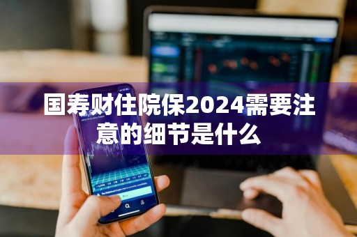国寿财住院保2024需要注意的细节是什么