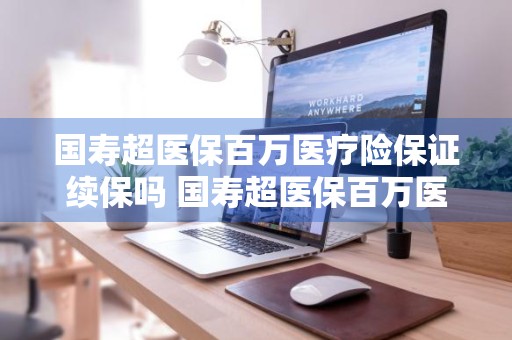 国寿超医保百万医疗险保证续保吗 国寿超医保百万医疗险保证续保吗安全吗