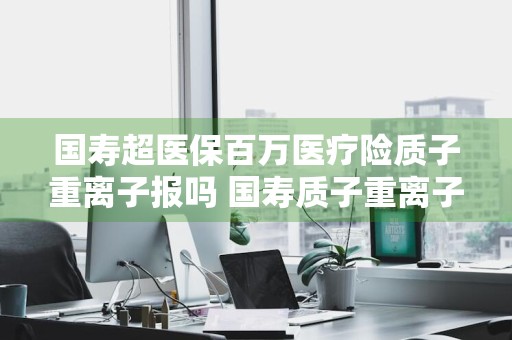 国寿超医保百万医疗险质子重离子报吗 国寿质子重离子保险怎么样