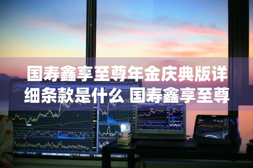 国寿鑫享至尊年金庆典版详细条款是什么 国寿鑫享至尊年金保险(庆典版)好吗