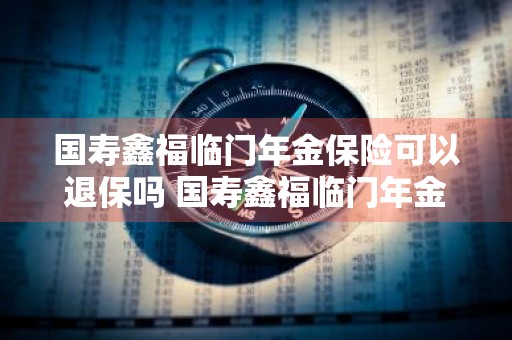 国寿鑫福临门年金保险可以退保吗 国寿鑫福临门年金保险可以退保吗怎么退