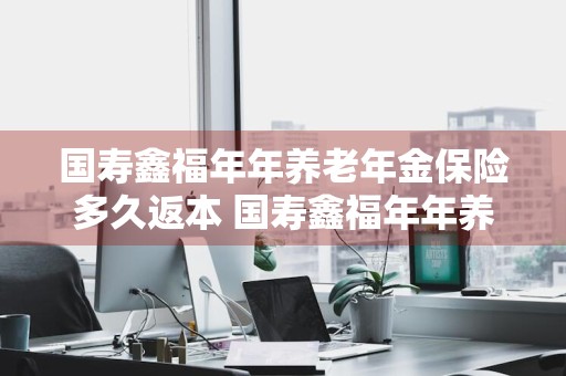 国寿鑫福年年养老年金保险多久返本 国寿鑫福年年养老年金保险多久返本怎么返
