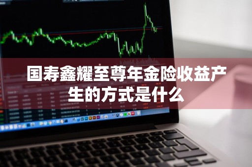 国寿鑫耀至尊年金险收益产生的方式是什么