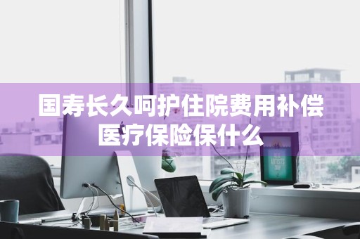 国寿长久呵护住院费用补偿医疗保险保什么
