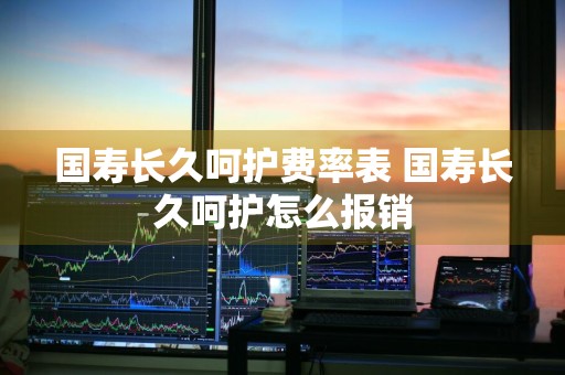 国寿长久呵护费率表 国寿长久呵护怎么报销