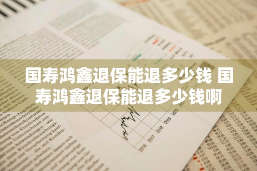 国寿鸿鑫退保能退多少钱 国寿鸿鑫退保能退多少钱啊