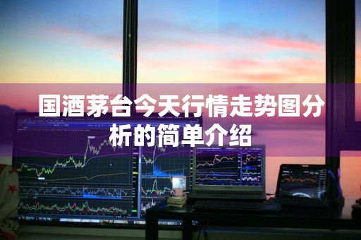 国酒茅台今天行情走势图分析的简单介绍