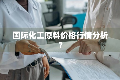 国际化工原料价格行情分析？