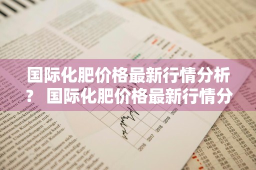 国际化肥价格最新行情分析？ 国际化肥价格最新行情分析表