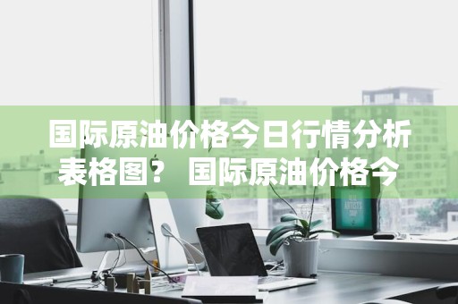 国际原油价格今日行情分析表格图？ 国际原油价格今日行情分析表格图片