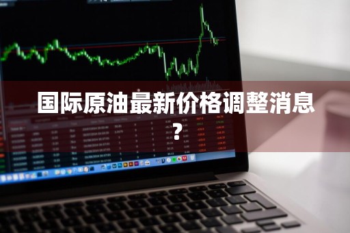 国际原油最新价格调整消息？