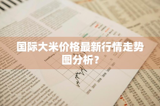 国际大米价格最新行情走势图分析？