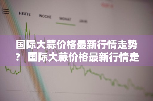 国际大蒜价格最新行情走势？ 国际大蒜价格最新行情走势