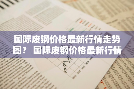 国际废钢价格最新行情走势图？ 国际废钢价格最新行情走势图表