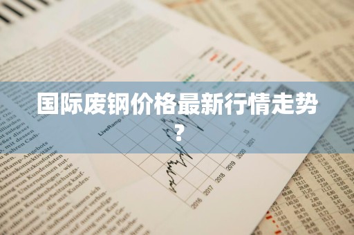 国际废钢价格最新行情走势？