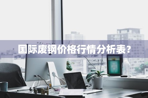 国际废钢价格行情分析表？