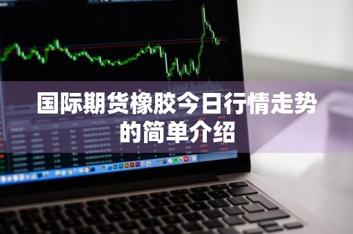 国际期货橡胶今日行情走势的简单介绍