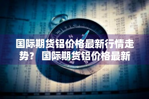 国际期货铝价格最新行情走势？ 国际期货铝价格最新行情走势