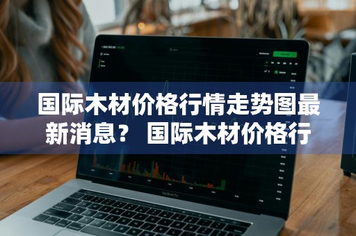 国际木材价格行情走势图最新消息？ 国际木材价格行情走势图最新消息表