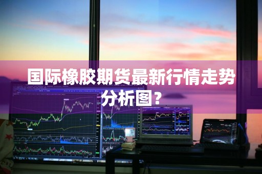 国际橡胶期货最新行情走势分析图？