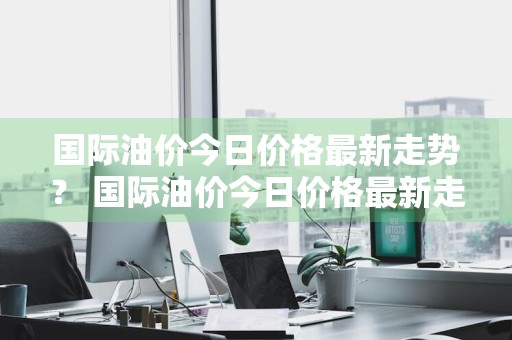国际油价今日价格最新走势？ 国际油价今日价格最新走势