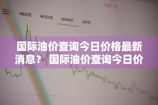 国际油价查询今日价格最新消息？ 国际油价查询今日价格最新消息表