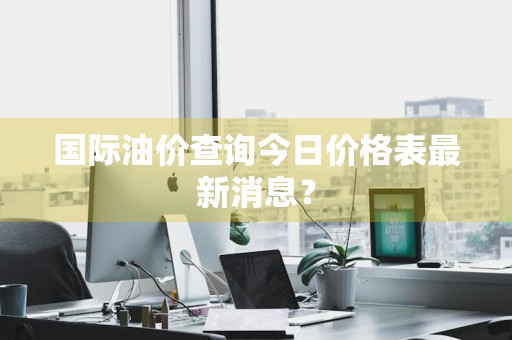 国际油价查询今日价格表最新消息？