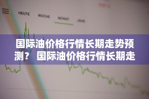 国际油价格行情长期走势预测？ 国际油价格行情长期走势预测图
