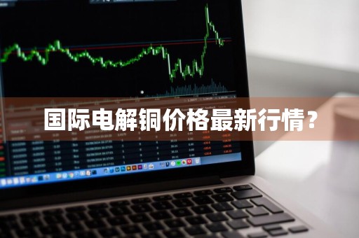 国际电解铜价格最新行情？